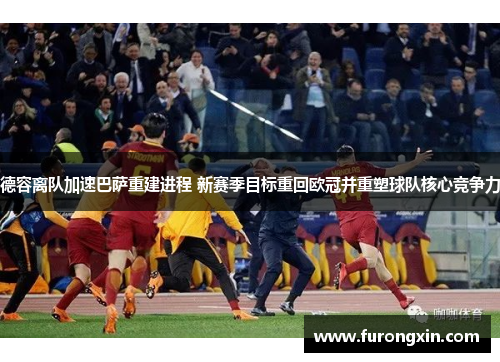 德容离队加速巴萨重建进程 新赛季目标重回欧冠并重塑球队核心竞争力